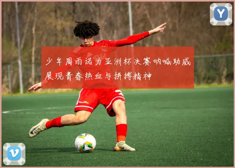 少年周雨诺为亚洲杯决赛呐喊助威展现青春热血与拼搏精神