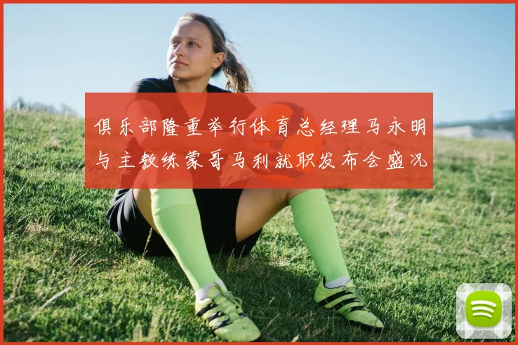 俱乐部隆重举行体育总经理马永明与主教练蒙哥马利就职发布会盛况回顾