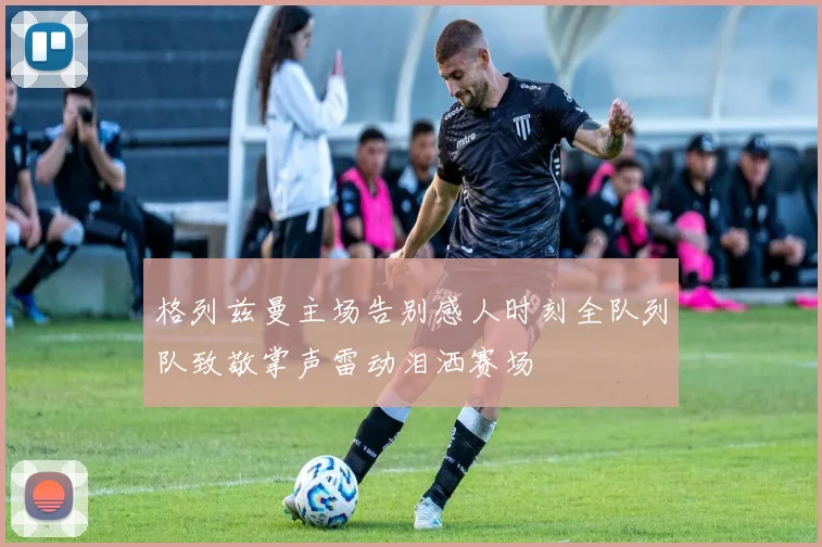 格列兹曼主场告别感人时刻全队列队致敬掌声雷动泪洒赛场